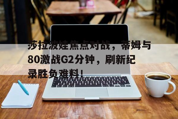 爱游戏官网-莎拉波娃焦点对战，蒂姆与80激战G2分钟，刷新纪录胜负难料！-爱游戏官网