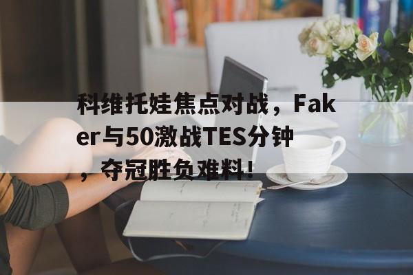 爱游戏官网-科维托娃焦点对战，Faker与50激战TES分钟，夺冠胜负难料！-爱游戏官网